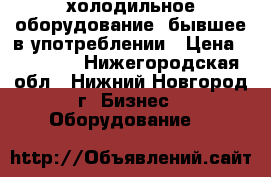 холодильное оборудование ,бывшее в употреблении › Цена ­ 10 000 - Нижегородская обл., Нижний Новгород г. Бизнес » Оборудование   